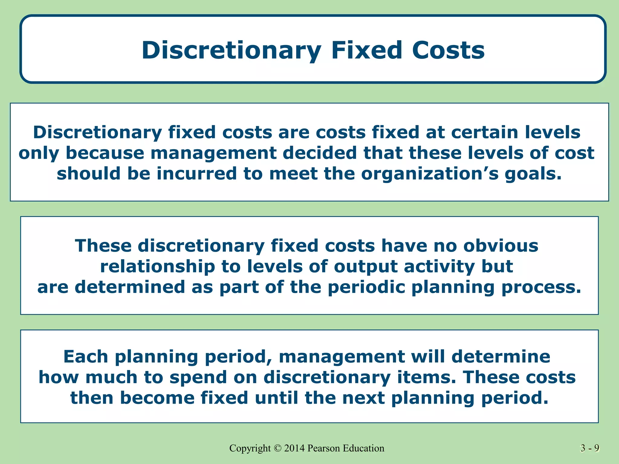 3 - 9
Copyright © 2014 Pearson Education 3 - 9
Discretionary Fixed Costs
Discretionary fixed costs are costs fixed at certain levels
only because management decided that these levels of cost
should be incurred to meet the organization’s goals.
These discretionary fixed costs have no obvious
relationship to levels of output activity but
are determined as part of the periodic planning process.
Each planning period, management will determine
how much to spend on discretionary items. These costs
then become fixed until the next planning period.
 