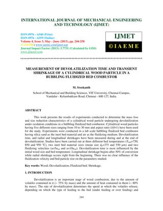 International Journal of Mechanical Engineering and Technology (IJMET), ISSN 0976 –
6340(Print), ISSN 0976 – 6359(Online) Volume 4, Issue 3, May - June (2013) © IAEME
244
MEASUREMENT OF DEVOLATILIZATION TIME AND TRANSIENT
SHRINKAGE OF A CYLINDRICAL WOOD PARTICLE IN A
BUBBLING FLUIDIZED BED COMBUSTOR
M. Sreekanth
School of Mechanical and Building Sciences, VIT University, Chennai Campus,
Vandalur - Kelambakkam Road, Chennai - 600 127, India.
ABSTRACT
This work presents the results of experiments conducted to determine the mass loss
and size reduction characteristics of a cylindrical wood particle undergoing devolatilization
under oxidation conditions in a bubbling fluidized bed combustor. Cylindrical wood particles
having five different sizes ranging from 10 to 30 mm and aspect ratio (l/d=1) have been used
for the study. Experiments were conducted in a lab scale bubbling fluidized bed combustor
having silica sand as the inert bed material and air as the fluidizing medium. Devolatilization
time, and radial and longitudinal shrinkages have been measured during and at the end of
devolatilization. Studies have been carried out at three different bed temperatures (Tbed=750,
850 and 950 °C), two inert bed material sizes (mean size dp=375 and 550 µm) and two
fluidizing velocities (u=5umf and u=10umf). Devolatilization time is most influenced by the
initial wood size and bed temperature. Longitudinal shrinkage begins after 50% of conversion
while radial shrinkage occurs right from the beginning. There was no clear influence of the
fluidization velocity and bed particle size on the parameters studied.
Key words: Wood; Devolatilization; Fluidized bed; Shrinkage.
1. INTRODUCTION
Devolatilization is an important stage of wood combustion, due to the amount of
volatiles contained in it (~ 75% by mass) and the amount of heat contained in them (~ 80%
by mass). The rate of devolatilization determines the speed at which the volatiles release,
depending on which the type of feeding to the bed (under feeding or over feeding) and
INTERNATIONAL JOURNAL OF MECHANICAL ENGINEERING
AND TECHNOLOGY (IJMET)
ISSN 0976 – 6340 (Print)
ISSN 0976 – 6359 (Online)
Volume 4, Issue 3, May - June (2013), pp. 244-258
© IAEME: www.iaeme.com/ijmet.asp
Journal Impact Factor (2013): 5.7731 (Calculated by GISI)
www.jifactor.com
IJMET
© I A E M E
 