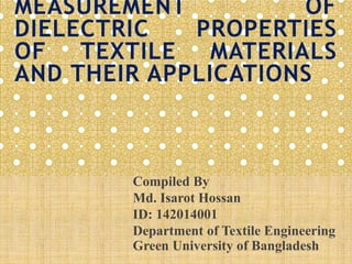MEASUREMENT OF
DIELECTRIC PROPERTIES
OF TEXTILE MATERIALS
AND THEIR APPLICATIONS
Compiled By
Md. Isarot Hossan
ID: 142014001
Department of Textile Engineering
Green University of Bangladesh
 