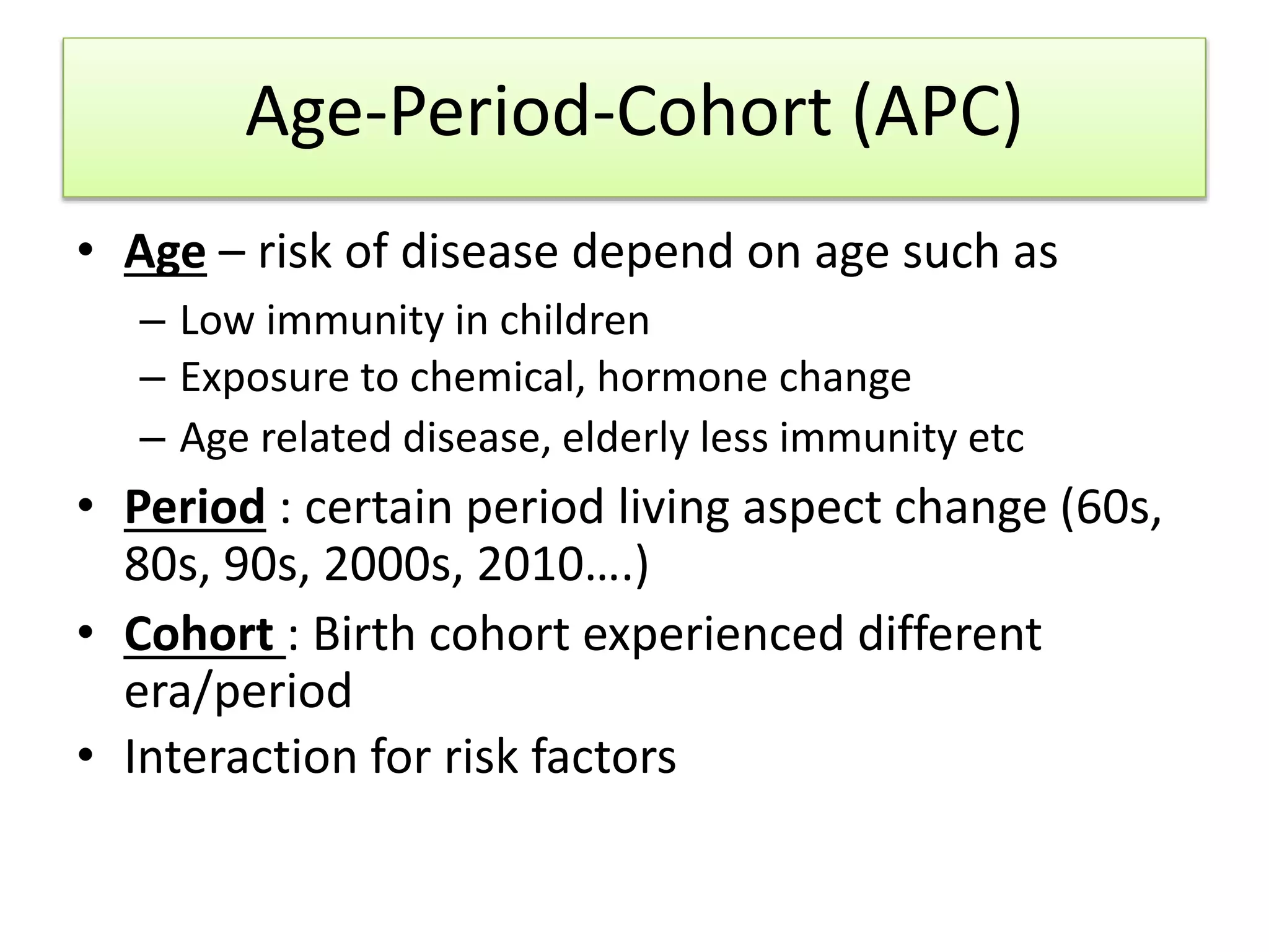 Age-Period-Cohort (APC)
• Age – risk of disease depend on age such as
– Low immunity in children
– Exposure to chemical, hormone change
– Age related disease, elderly less immunity etc
• Period : certain period living aspect change (60s,
80s, 90s, 2000s, 2010….)
• Cohort : Birth cohort experienced different
era/period
• Interaction for risk factors
 