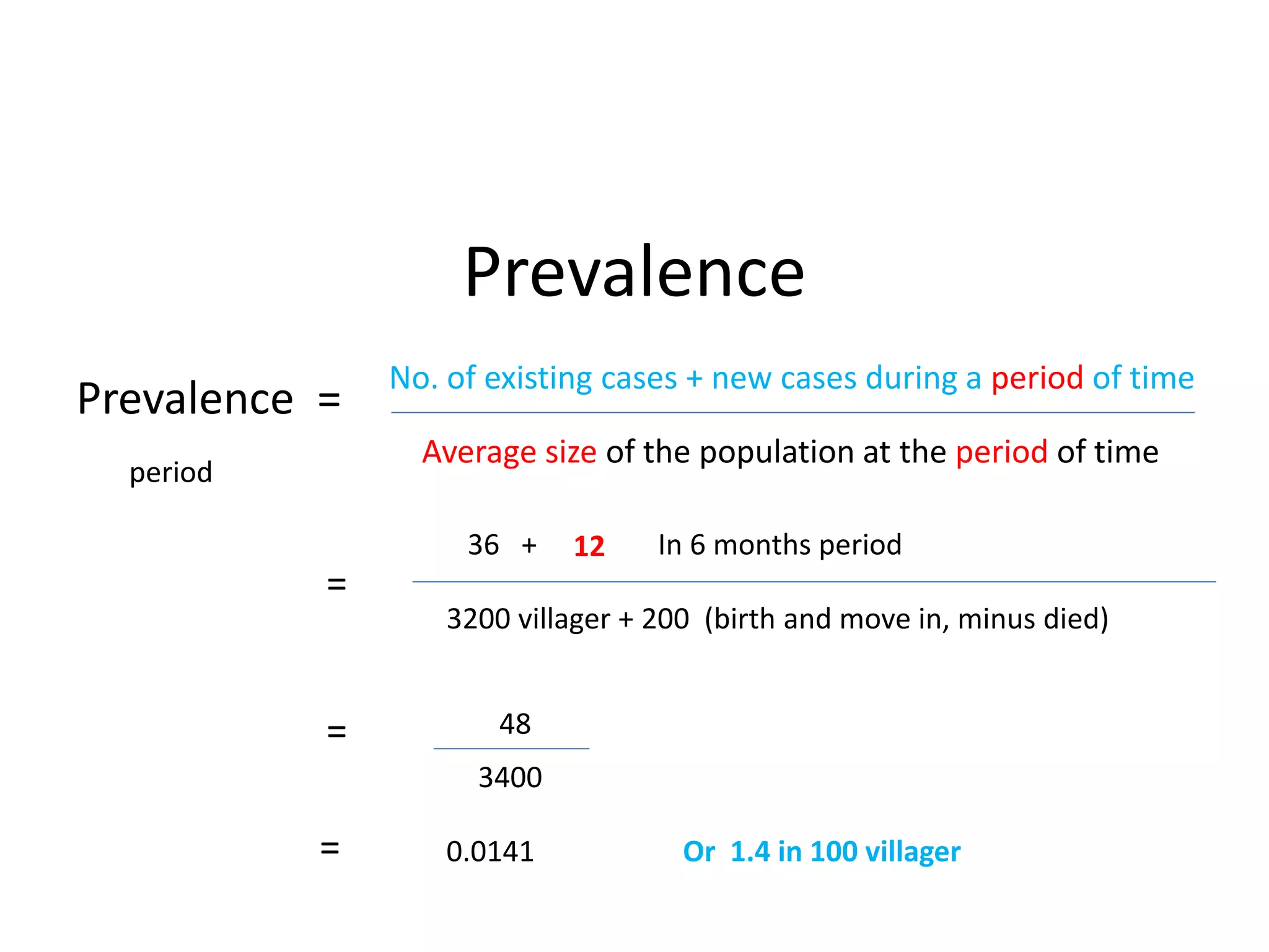 Prevalence
Average size of the population at the period of time
Prevalence =
No. of existing cases + new cases during a period of time
period
=
36 + 12 In 6 months period
3200 villager + 200 (birth and move in, minus died)
= 48
3400
= 0.0141 Or 1.4 in 100 villager
 