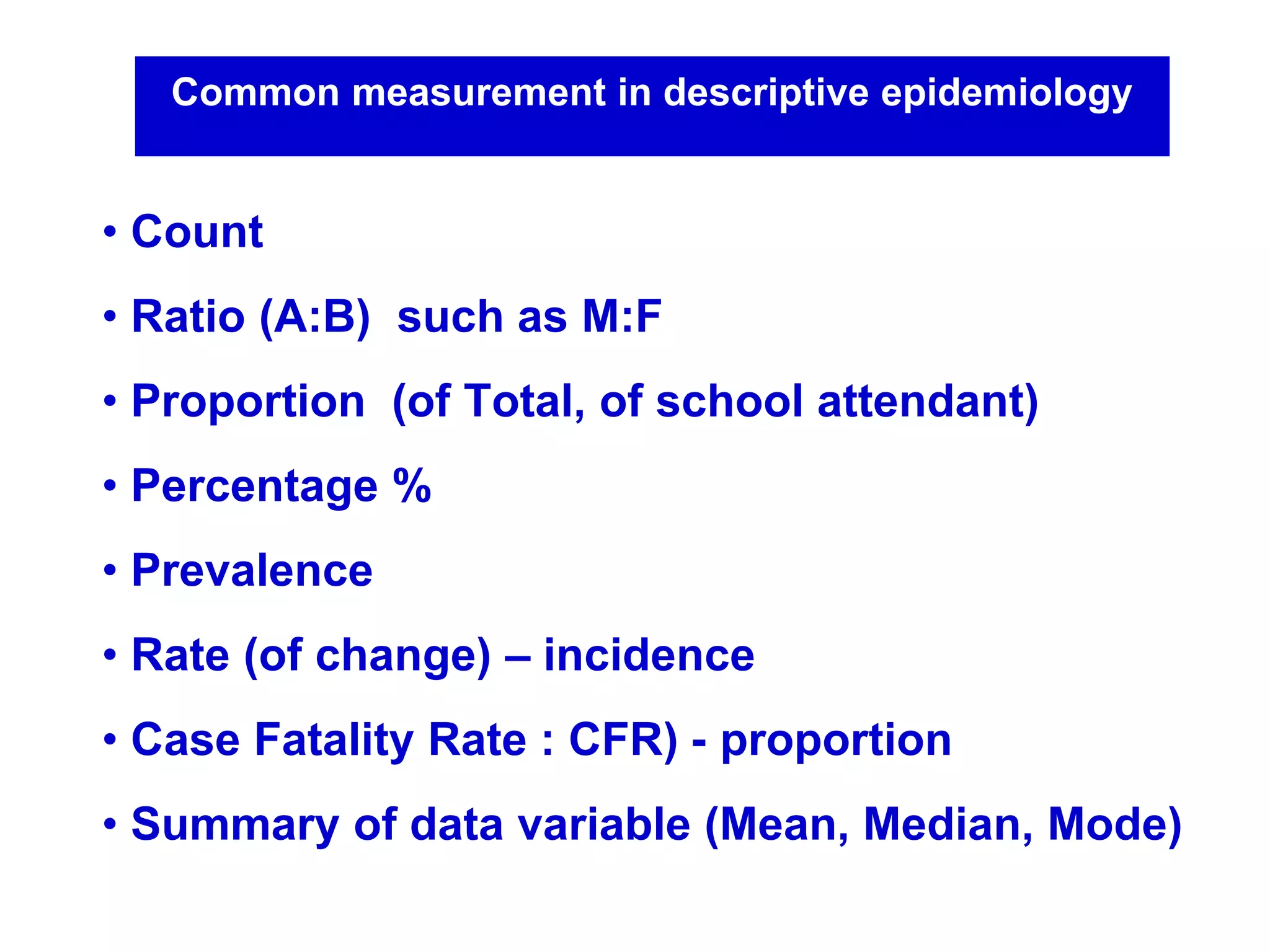 Common measurement in descriptive epidemiology
• Count
• Ratio (A:B) such as M:F
• Proportion (of Total, of school attendant)
• Percentage %
• Prevalence
• Rate (of change) – incidence
• Case Fatality Rate : CFR) - proportion
• Summary of data variable (Mean, Median, Mode)
 