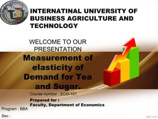 WELCOME TO OUR
PRESENTATION
Measurement of
elasticity of
Demand for Tea
and Sugar.
INTERNATINAL UNIVERSITY OF
BUSINESS AGRICULTURE AND
TECHNOLOGY
Course number : ECO-101
Prepared for :
Faculty, Department of Economics
Sec :
Program : BBA
 