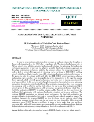 International Journal of Computer Engineering and Technology (IJCET), ISSN 0976-
6367(Print), ISSN 0976 – 6375(Online) Volume 4, Issue 4, July-August (2013), © IAEME
100
MEASUREMENT OF END TO END DELAYS IN AD HOC 802.11
NETWORKS
GK Srinivasa Gowda1
, CV Srikrishna2
and Kashyap Dhruve3
1
(Professor, SSET, Ernakulum, Kerala, India)
2
(Professor, MCA, PESIT, Bangalore, India)
3
(Technical Director, Planet-i Technologies, Bangalore, India)
ABSTRACT
In order to have maximum utilization of the resources as well as to enhance the throughput of
the network, its quality of service (QoS) plays a significant role. The decentralized characteristics of
Ad hoc network need a highly optimized and enhanced technique for optimizing the fundamental
performance parameters of network. An effective available bandwidth estimation approach and
throughput optimization mechanisms might be the optimum solution for increasing throughput as
well as QoS of network.The approach of estimating end-to-end delay in IEEE 802.11 multihop
network might be an effective way for bandwidth estimation and optimum utilization of resources. In
this paper, in order to estimate end-to-end delay in IEEE 802.11 network protocol, enhanced
mathematical expressions have been developed in the service time patterns. In this paper the queuing
theory approach called; M/M/1/K queue has been used and on the basis of it every consisting nodes
have been modeled. In this work, in spite of employing mentioned approach, few more optimizing
mechanisms for admission control and different delay estimation mechanisms have been considered
for coming up with an effective and the best solution for end-to-end delay estimation in 802.11
network protocol. Thus combining these noble approaches, an optimum technique called “End to
End Delay estimation (E2EESTሻ” in mobile wireless AdHoc Network has been developed, that
facilitates QoS optimization with optimum bandwidth estimation and resource utilization. The
proposed E2EEST mechanism has depicted great performances for bandwidth estimation and
resource utilization in decentralized network as compared to networks of centralized nature. The
simulation framework for proposed E2EEST has been developed on .net platform with C sharp
programming language for varied network size and results has been obtained for different network
parameters, where E2EEST has performed better in terms of lower packet drop ratio and lower
processing delay while with higher packet success rate and lower end to end delay and thus depicting
QoS optimization and optimum resource utilization in the wireless Adhoc network 802.11.
Keywords: End to End delay, decentralized network, E2EEST, Quality of Service, Adhoc network.
INTERNATIONAL JOURNAL OF COMPUTER ENGINEERING &
TECHNOLOGY (IJCET)
ISSN 0976 – 6367(Print)
ISSN 0976 – 6375(Online)
Volume 4, Issue 4, July-August (2013), pp. 100-115
© IAEME: www.iaeme.com/ijcet.asp
Journal Impact Factor (2013): 6.1302 (Calculated by GISI)
www.jifactor.com
IJCET
© I A E M E
 