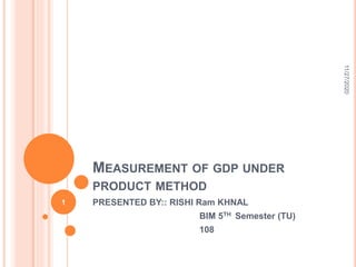 MEASUREMENT OF GDP UNDER
PRODUCT METHOD
PRESENTED BY:: RISHI Ram KHNAL
BIM 5TH Semester (TU)
108
11/27/2020
1
 