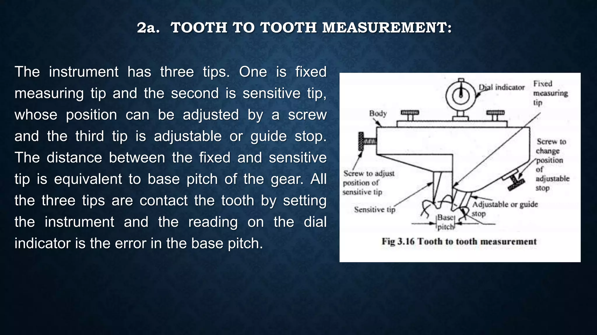 2a. TOOTH TO TOOTH MEASUREMENT:
The instrument has three tips. One is fixed
measuring tip and the second is sensitive tip,
whose position can be adjusted by a screw
and the third tip is adjustable or guide stop.
The distance between the fixed and sensitive
tip is equivalent to base pitch of the gear. All
the three tips are contact the tooth by setting
the instrument and the reading on the dial
indicator is the error in the base pitch.
 
