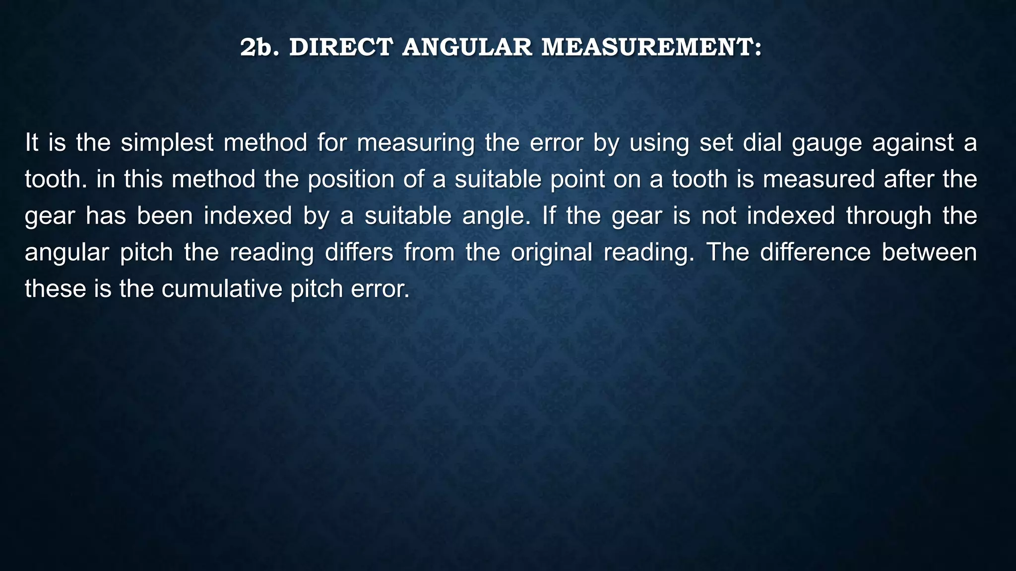 2b. DIRECT ANGULAR MEASUREMENT:
It is the simplest method for measuring the error by using set dial gauge against a
tooth. in this method the position of a suitable point on a tooth is measured after the
gear has been indexed by a suitable angle. If the gear is not indexed through the
angular pitch the reading differs from the original reading. The difference between
these is the cumulative pitch error.
 