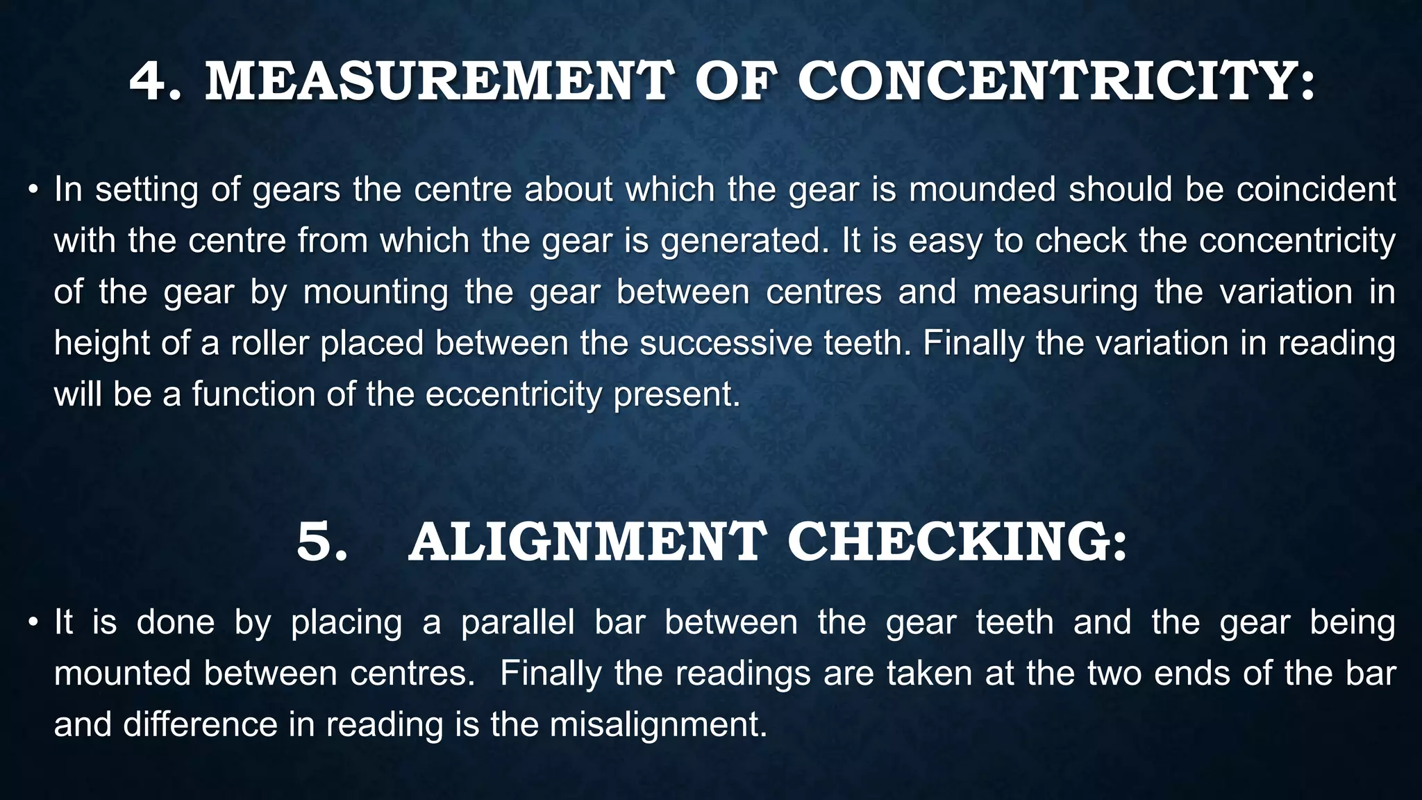 4. MEASUREMENT OF CONCENTRICITY:
• In setting of gears the centre about which the gear is mounded should be coincident
with the centre from which the gear is generated. It is easy to check the concentricity
of the gear by mounting the gear between centres and measuring the variation in
height of a roller placed between the successive teeth. Finally the variation in reading
will be a function of the eccentricity present.
5. ALIGNMENT CHECKING:
• It is done by placing a parallel bar between the gear teeth and the gear being
mounted between centres. Finally the readings are taken at the two ends of the bar
and difference in reading is the misalignment.
 