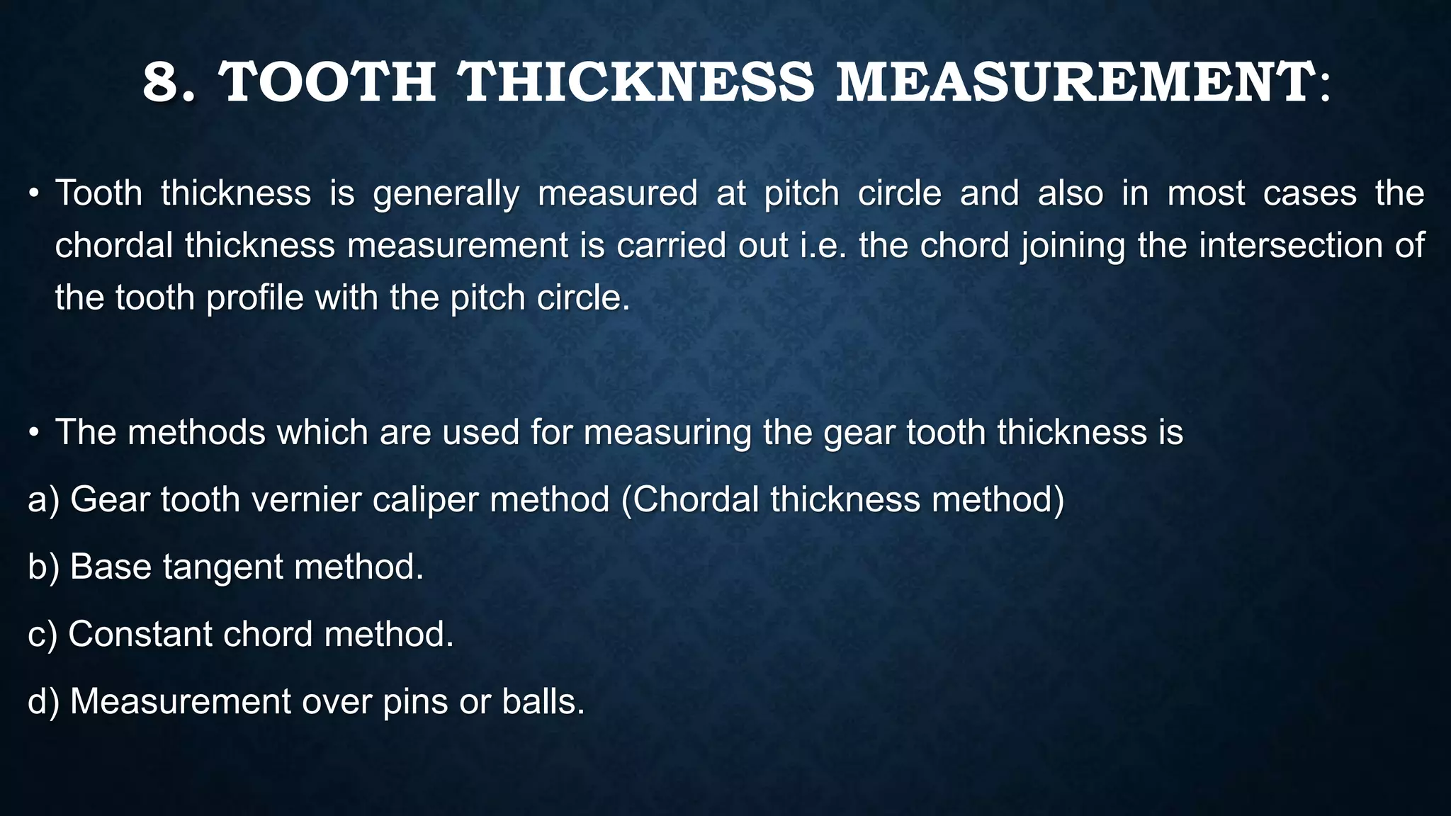 8. TOOTH THICKNESS MEASUREMENT:
• Tooth thickness is generally measured at pitch circle and also in most cases the
chordal thickness measurement is carried out i.e. the chord joining the intersection of
the tooth profile with the pitch circle.
• The methods which are used for measuring the gear tooth thickness is
a) Gear tooth vernier caliper method (Chordal thickness method)
b) Base tangent method.
c) Constant chord method.
d) Measurement over pins or balls.
 