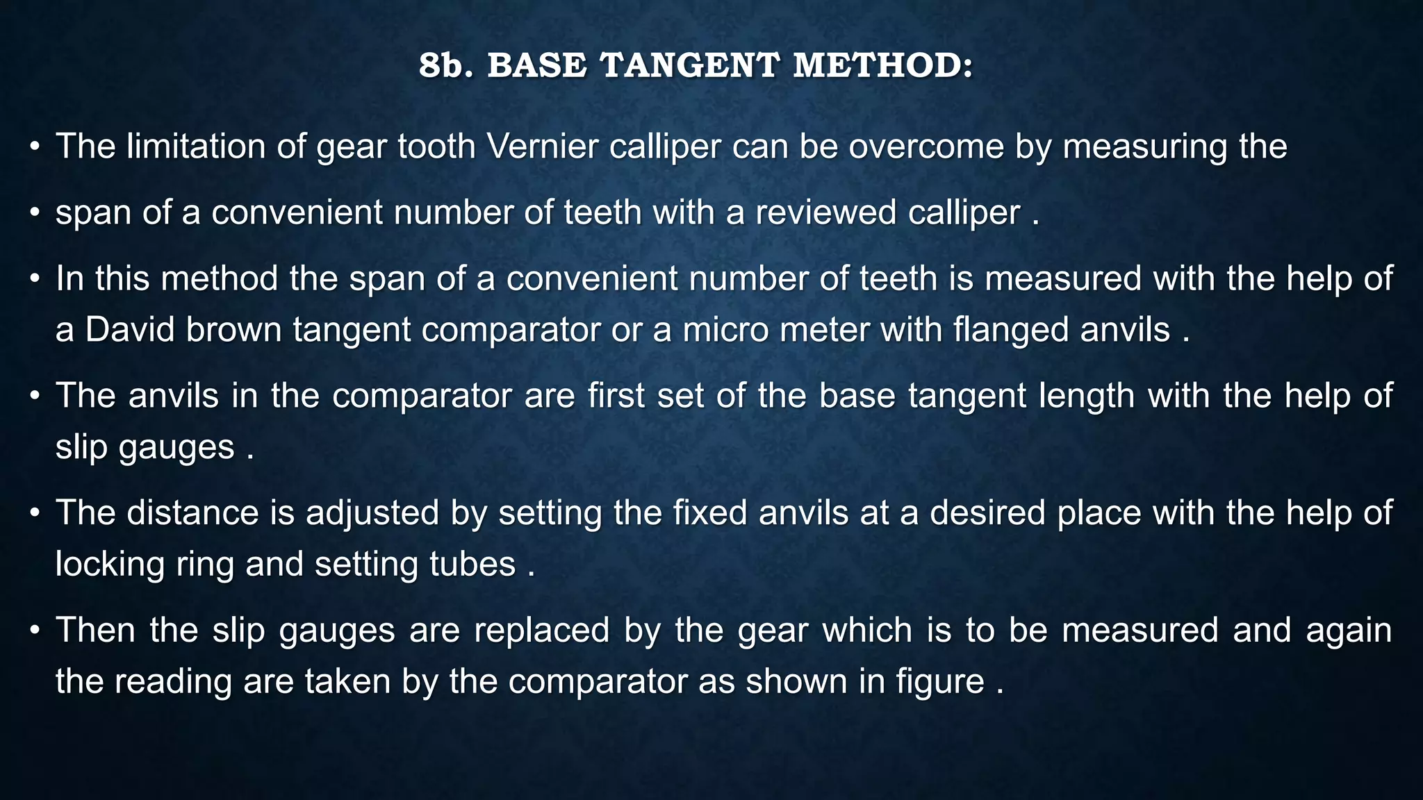 8b. BASE TANGENT METHOD:
• The limitation of gear tooth Vernier calliper can be overcome by measuring the
• span of a convenient number of teeth with a reviewed calliper .
• In this method the span of a convenient number of teeth is measured with the help of
a David brown tangent comparator or a micro meter with flanged anvils .
• The anvils in the comparator are first set of the base tangent length with the help of
slip gauges .
• The distance is adjusted by setting the fixed anvils at a desired place with the help of
locking ring and setting tubes .
• Then the slip gauges are replaced by the gear which is to be measured and again
the reading are taken by the comparator as shown in figure .
 