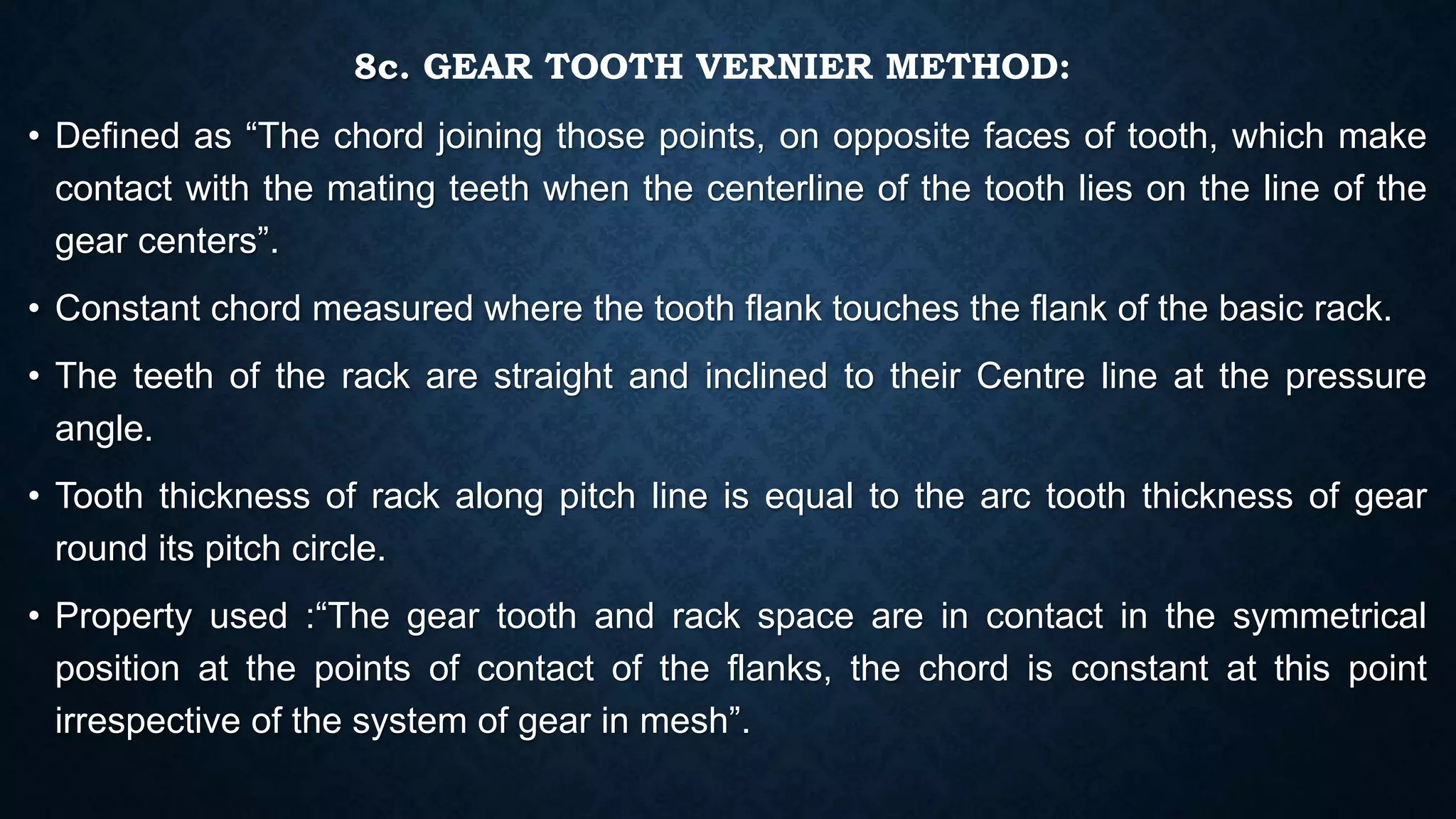 8c. GEAR TOOTH VERNIER METHOD:
• Defined as “The chord joining those points, on opposite faces of tooth, which make
contact with the mating teeth when the centerline of the tooth lies on the line of the
gear centers”.
• Constant chord measured where the tooth flank touches the flank of the basic rack.
• The teeth of the rack are straight and inclined to their Centre line at the pressure
angle.
• Tooth thickness of rack along pitch line is equal to the arc tooth thickness of gear
round its pitch circle.
• Property used :“The gear tooth and rack space are in contact in the symmetrical
position at the points of contact of the flanks, the chord is constant at this point
irrespective of the system of gear in mesh”.
 