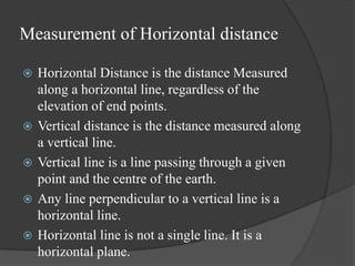 Measurement of Horizontal distance
 Horizontal Distance is the distance Measured
along a horizontal line, regardless of the
elevation of end points.
 Vertical distance is the distance measured along
a vertical line.
 Vertical line is a line passing through a given
point and the centre of the earth.
 Any line perpendicular to a vertical line is a
horizontal line.
 Horizontal line is not a single line. It is a
horizontal plane.
 