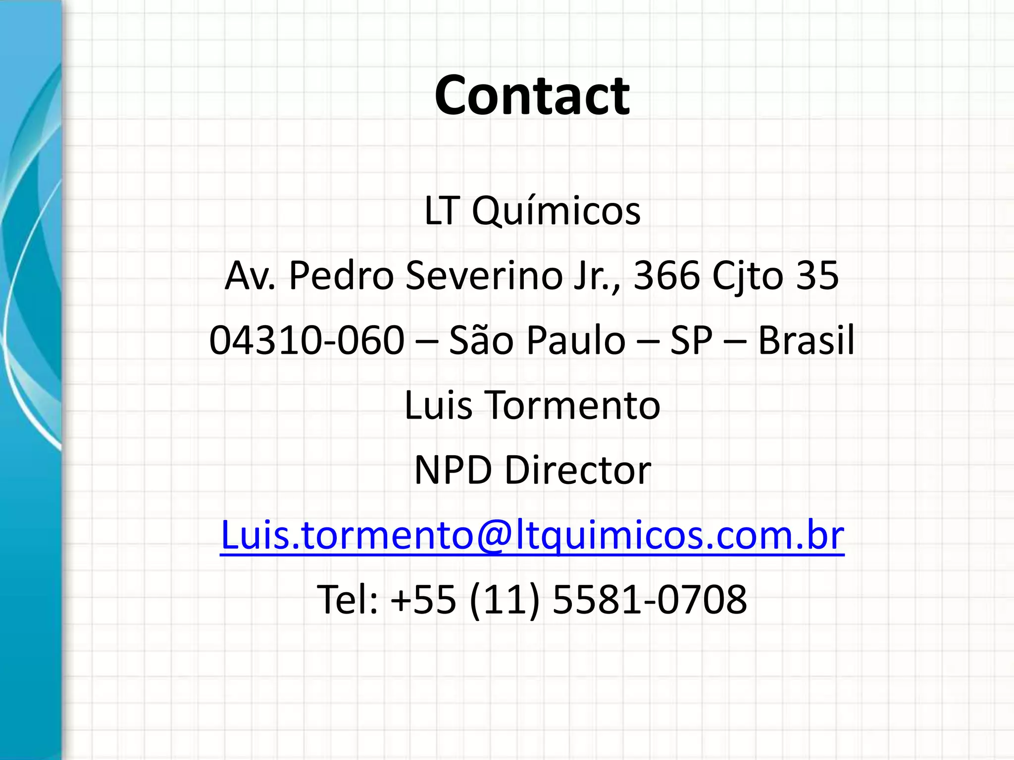 Contact
LT Químicos
Av. Pedro Severino Jr., 366 Cjto 35
04310-060 – São Paulo – SP – Brasil
Luis Tormento
NPD Director
Luis.tormento@ltquimicos.com.br
Tel: +55 (11) 5581-0708
 