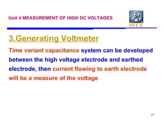 SVCE
17
Unit 4 MEASUREMENT OF HIGH DC VOLTAGES
3.Generating Voltmeter
Time variant capacitance system can be developed
between the high voltage electrode and earthed
electrode, then current flowing to earth electrode
will be a measure of the voltage
 