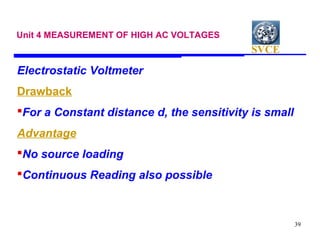 SVCE
39
Unit 4 MEASUREMENT OF HIGH AC VOLTAGES
Electrostatic Voltmeter
Drawback
For a Constant distance d, the sensitivity is small
Advantage
No source loading
Continuous Reading also possible
 