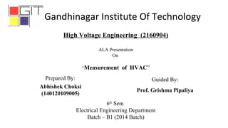 6th
Sem
Electrical Engineering Department
Batch – B1 (2014 Batch)
Abhishek Choksi
(140120109005)
High Voltage Engineering (2160904)
ALA Presentation
On
“Measurement of HVAC”
Prepared By: Guided By:
Prof. Grishma Pipaliya
Gandhinagar Institute Of Technology
 