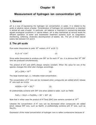 Chapter 10
Measurement of hydrogen ion concentration (pH)
1. General
pH is a way of expressing the hydrogen ion concentration in water. It is related to the
acidic or alkaline nature of water. Consideration of hydrogen ion concentration is important
in almost all uses of water. In particular, pH balance is important in maintaining desirable
aquatic ecological conditions in natural waters. pH is also maintained at various levels for
efficient operation of water and wastewater treatment systems such as coagulation,
disinfecting, softening, anaerobic decomposition of wastes, etc. The pH of most natural
waters lies between 6.5 and 8.
2. The pH scale
Pure water dissociates to yield 10"7
moles/L of H+
at 25 °C:
H 2 0 ~ H +
+ 0 H " (1)
Since water dissociates to produce one OH" ion for each H+
ion, it is obvious that 10"7
OH"
ions are produced simultaneously.
The product of [H+
] and [OH"] always remains constant. When the value for one of the
species changes the other also changes accordingly.
[H+
] x [OH] = 10"14
(2)
The large bracket sign, [ ], indicates molar concentration.
The concentration of H+
ions can be increased when compounds are added which release
H+
ions such as H2SO4:
H2SO4—• 2H+
+ S04
2
" (3)
Or preferentially combine with OH" ions when added to water, such as FeCl3.
FeCI3 + 3H2 0 —• Fe(OH)3 + 3H+
+ 3CI" (4)
Note that in either case the product of /H+
7and [OH"] ions remains constant at 10"14
Likewise the concentration of H+
ions can be decreased when compounds are added
which release OH" ions, such as NaOH, or preferentially combine with H+
ions, such as
Na2C03.
Expression of the molar concentration of hydrogen ions is rather cumbersome because of
 