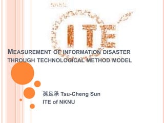 MEASUREMENT OF INFORMATION DISASTER
THROUGH TECHNOLOGICAL METHOD MODEL




          孫足承 Tsu-Cheng Sun
          ITE of NKNU
 