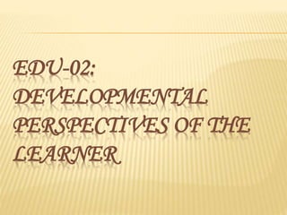 EDU-02:
DEVELOPMENTAL
PERSPECTIVES OF THE
LEARNER
 