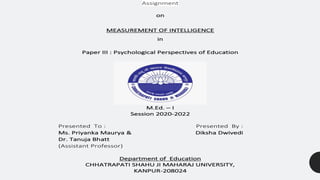 Assignment
on
MEASUREMENT OF INTELLIGENCE
in
Paper III : Psychological Perspectives of Education
M.Ed. – I
Session 2020-2022
Presented To : Presented By :
Ms. Priyanka Maurya & Diksha Dwivedi
Dr. Tanuja Bhatt
(Assistant Professor)
Department of Education
CHHATRAPATI SHAHU JI MAHARAJ UNIVERSITY,
KANPUR-208024
 