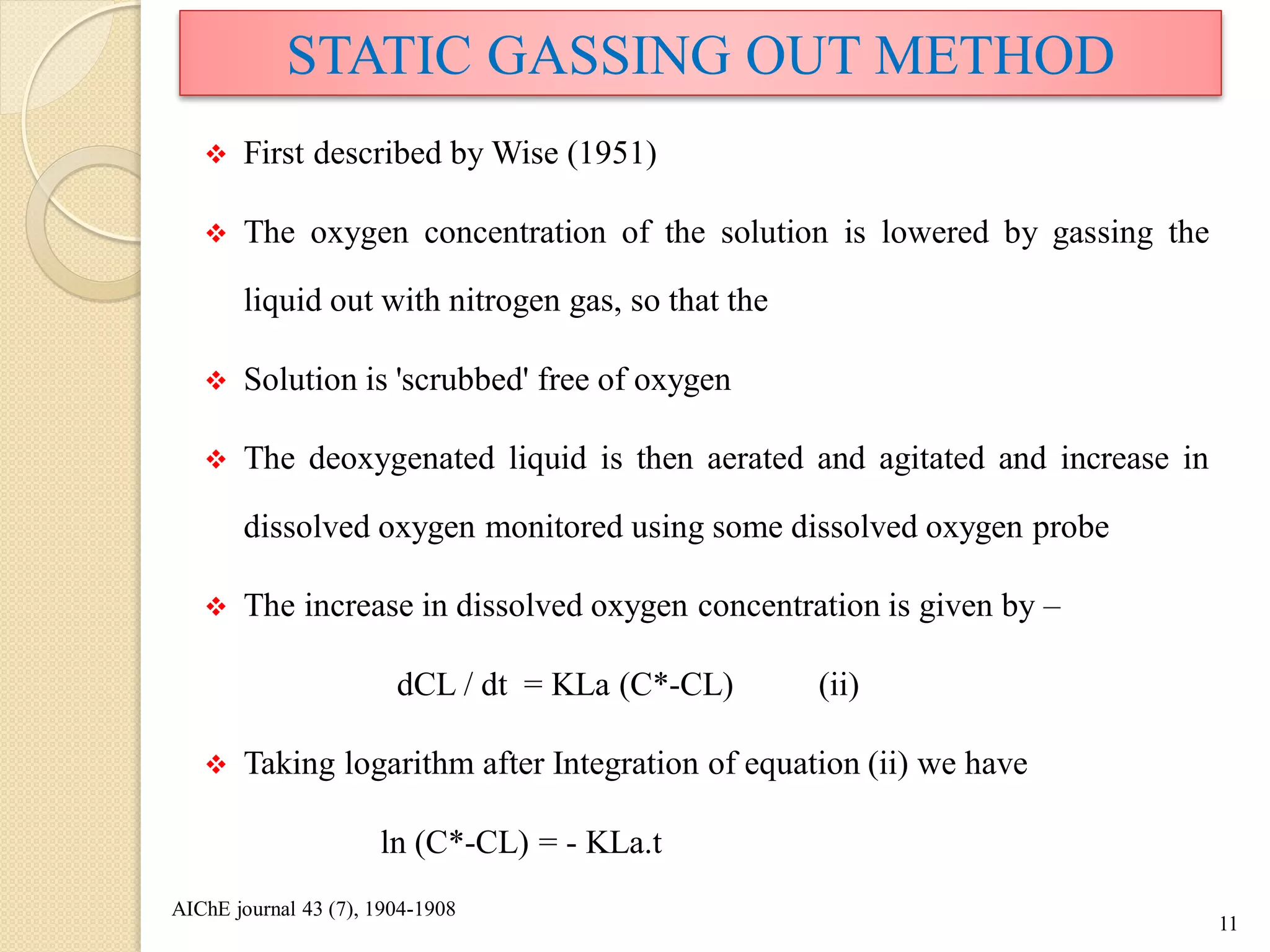  First described by Wise (1951)
 The oxygen concentration of the solution is lowered by gassing the
liquid out with nitrogen gas, so that the
 Solution is 'scrubbed' free of oxygen
 The deoxygenated liquid is then aerated and agitated and increase in
dissolved oxygen monitored using some dissolved oxygen probe
 The increase in dissolved oxygen concentration is given by –
dCL / dt = KLa (C*-CL) (ii)
 Taking logarithm after Integration of equation (ii) we have
ln (C*-CL) = - KLa.t
11
STATIC GASSING OUT METHOD
AIChE journal 43 (7), 1904-1908
 