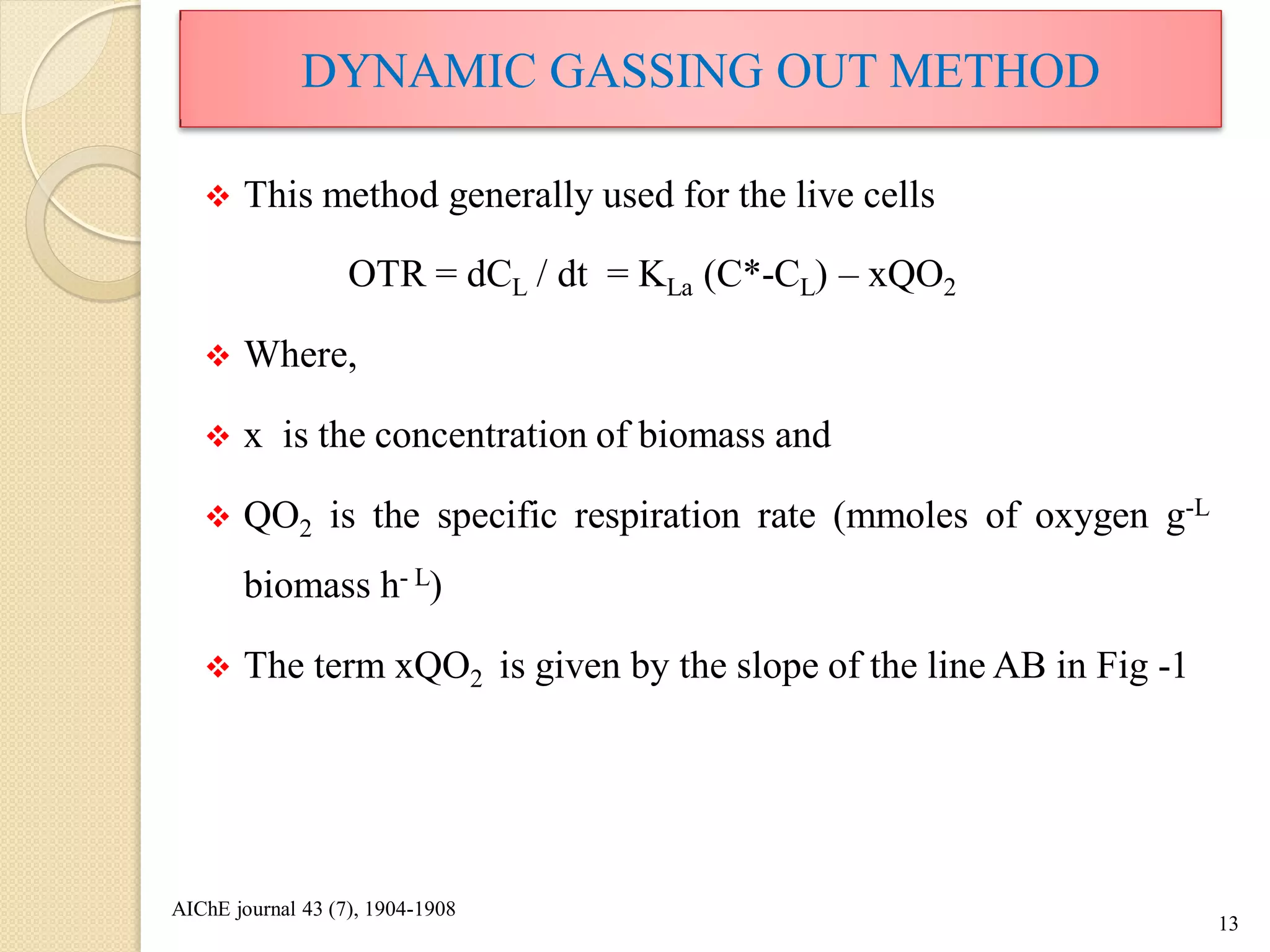  This method generally used for the live cells
OTR = dCL / dt = KLa (C*-CL) – xQO2
 Where,
 x is the concentration of biomass and
 QO2 is the specific respiration rate (mmoles of oxygen g-L
biomass h- L)
 The term xQO2 is given by the slope of the line AB in Fig -1
13
DYNAMIC GASSING OUT METHOD
AIChE journal 43 (7), 1904-1908
 