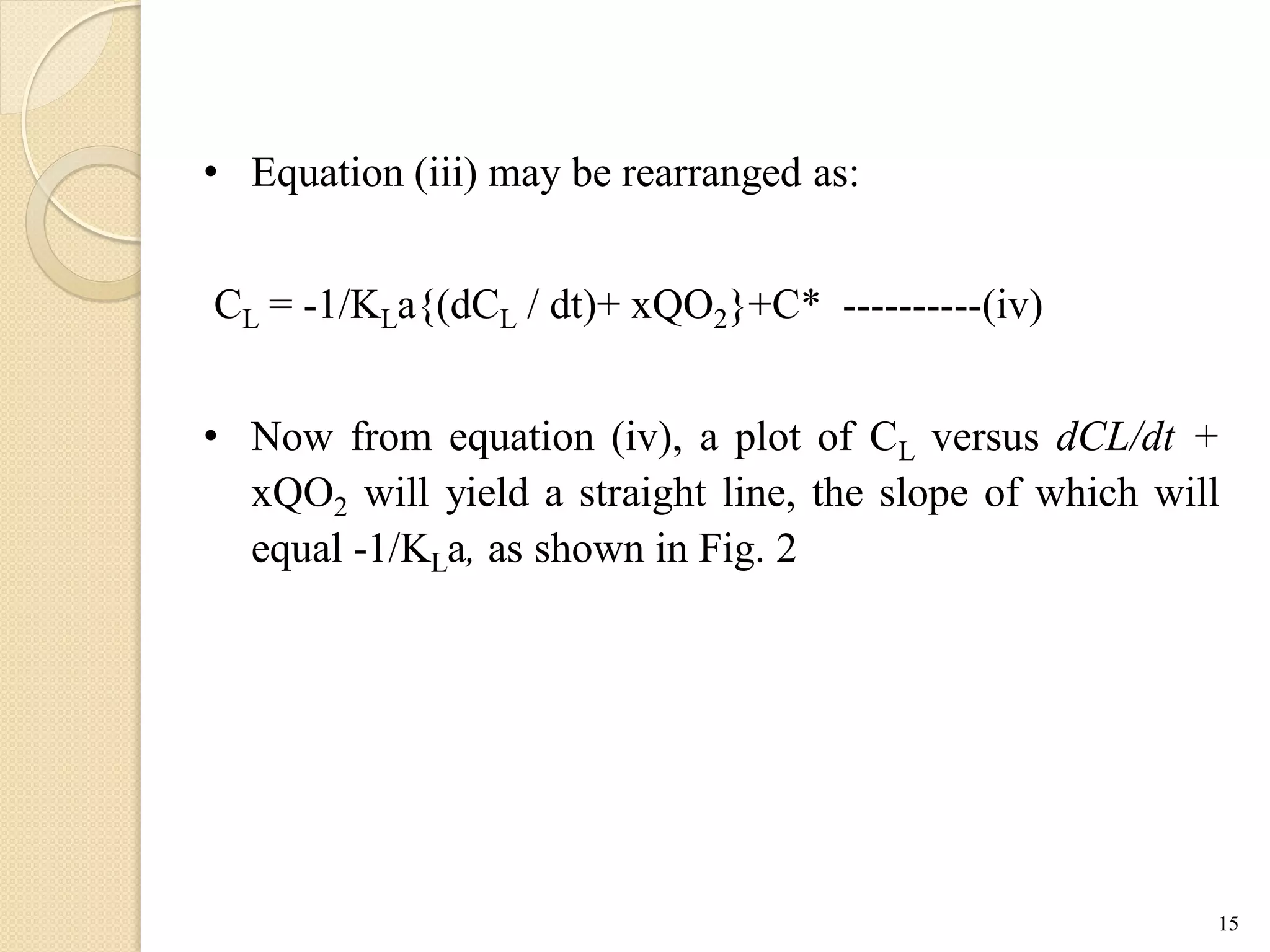 • Equation (iii) may be rearranged as:
CL = -1/KLa{(dCL / dt)+ xQO2}+C* ----------(iv)
• Now from equation (iv), a plot of CL versus dCL/dt +
xQO2 will yield a straight line, the slope of which will
equal -1/KLa, as shown in Fig. 2
15
 