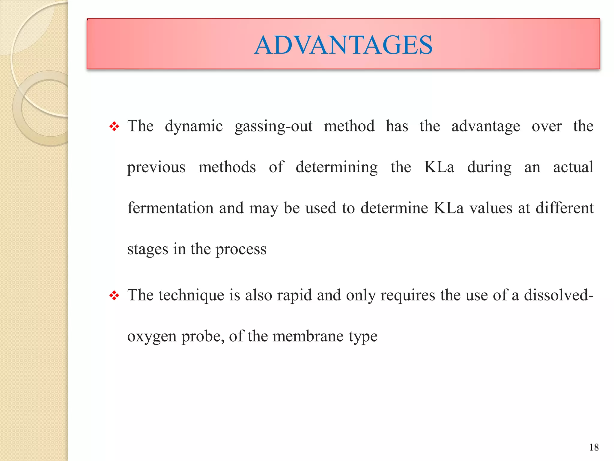 ADVANTAGES
 The dynamic gassing-out method has the advantage over the
previous methods of determining the KLa during an actual
fermentation and may be used to determine KLa values at different
stages in the process
 The technique is also rapid and only requires the use of a dissolved-
oxygen probe, of the membrane type
18
 