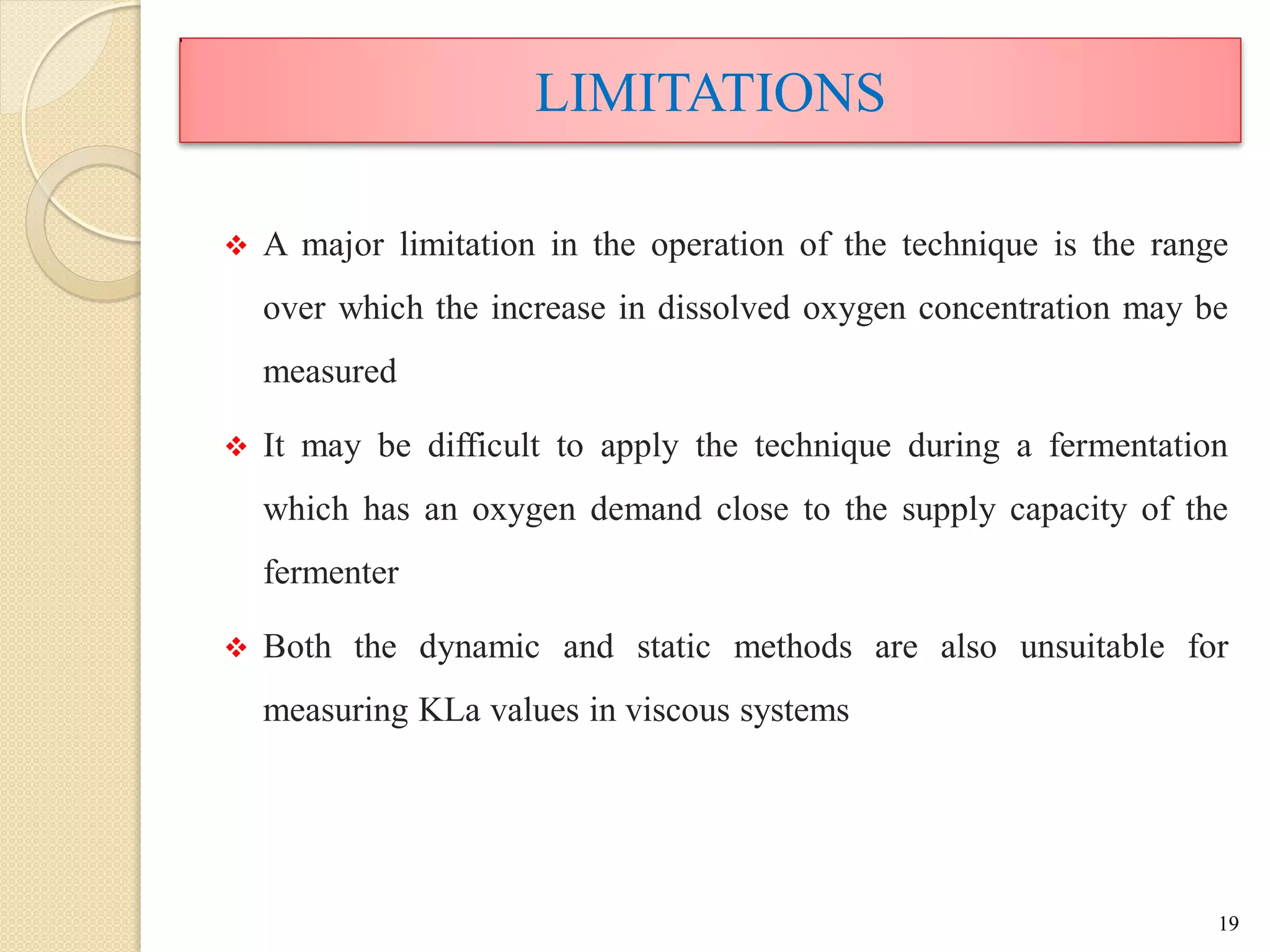 LIMITATIONS
 A major limitation in the operation of the technique is the range
over which the increase in dissolved oxygen concentration may be
measured
 It may be difficult to apply the technique during a fermentation
which has an oxygen demand close to the supply capacity of the
fermenter
 Both the dynamic and static methods are also unsuitable for
measuring KLa values in viscous systems
19
 