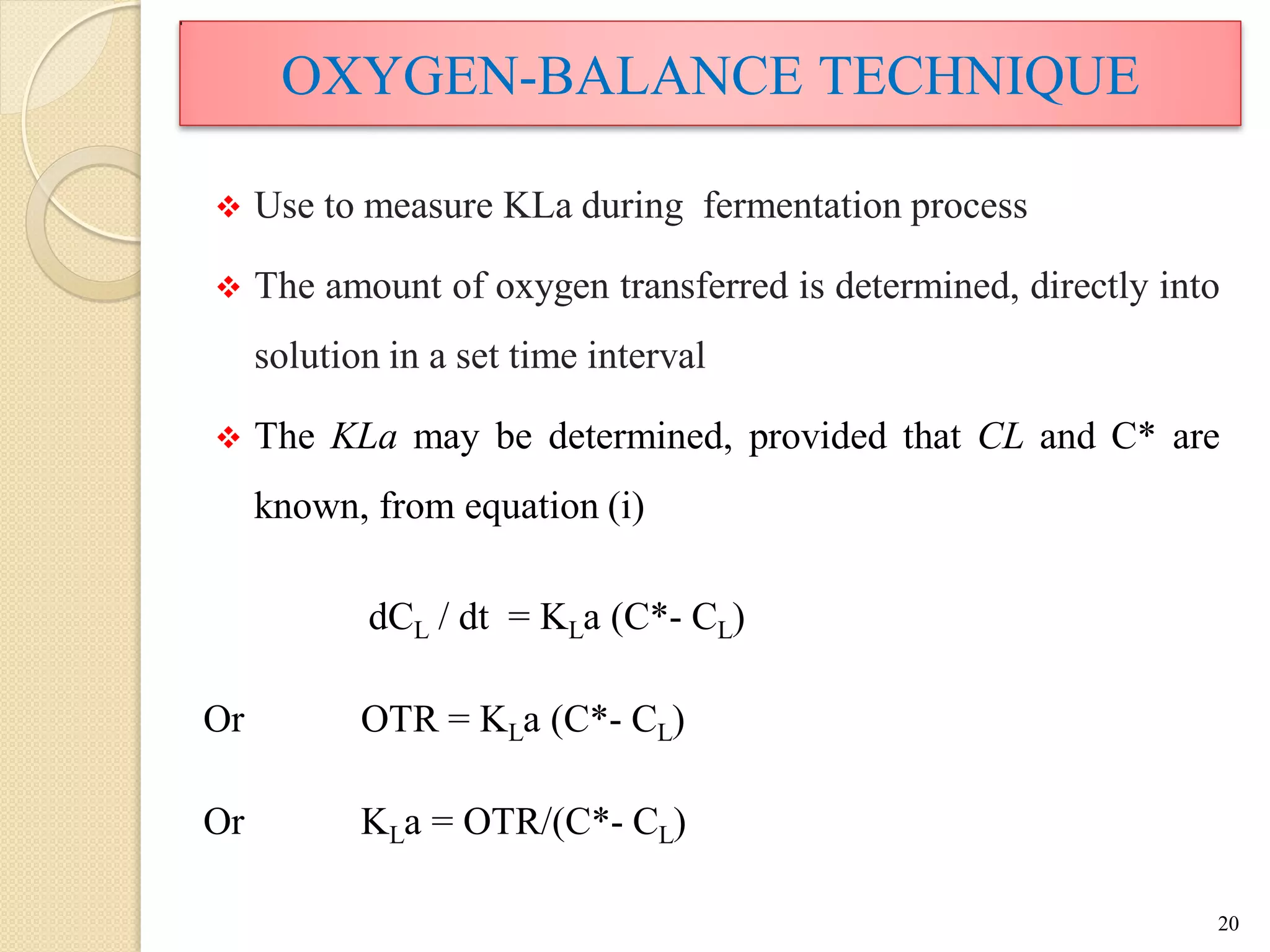 OXYGEN-BALANCE TECHNIQUE
 Use to measure KLa during fermentation process
 The amount of oxygen transferred is determined, directly into
solution in a set time interval
 The KLa may be determined, provided that CL and C* are
known, from equation (i)
dCL / dt = KLa (C*- CL)
Or OTR = KLa (C*- CL)
Or KLa = OTR/(C*- CL)
20
 