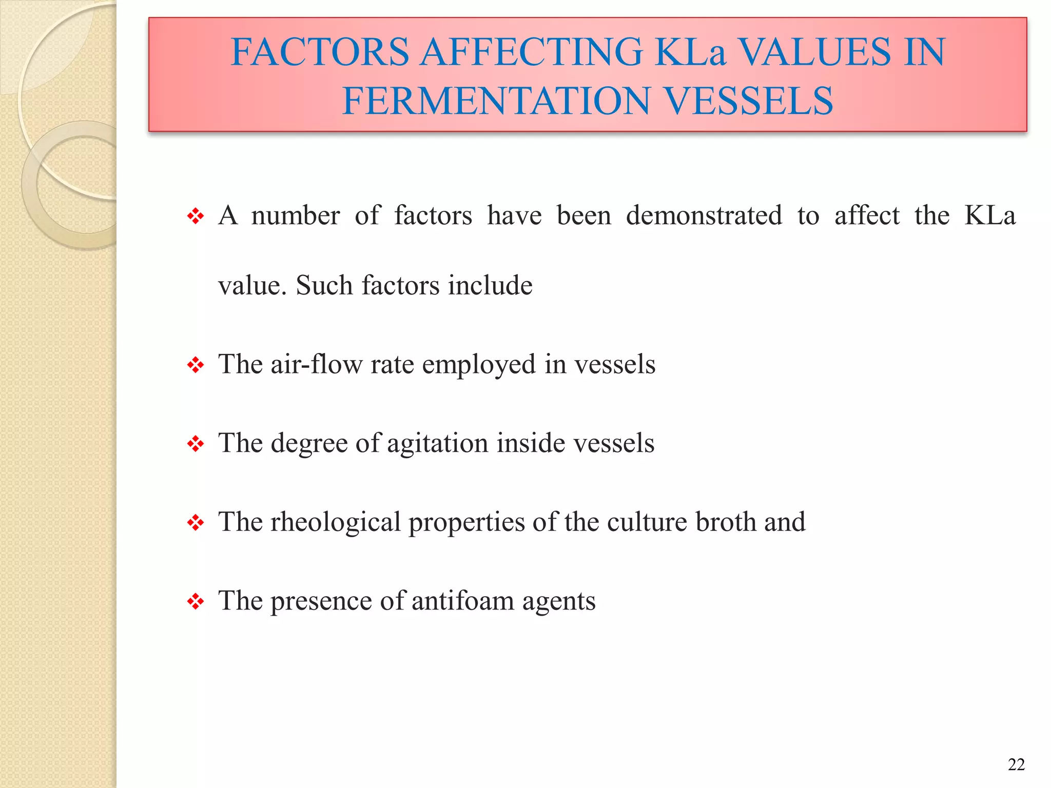 FACTORS AFFECTING KLa VALUES IN
FERMENTATION VESSELS
 A number of factors have been demonstrated to affect the KLa
value. Such factors include
 The air-flow rate employed in vessels
 The degree of agitation inside vessels
 The rheological properties of the culture broth and
 The presence of antifoam agents
22
 