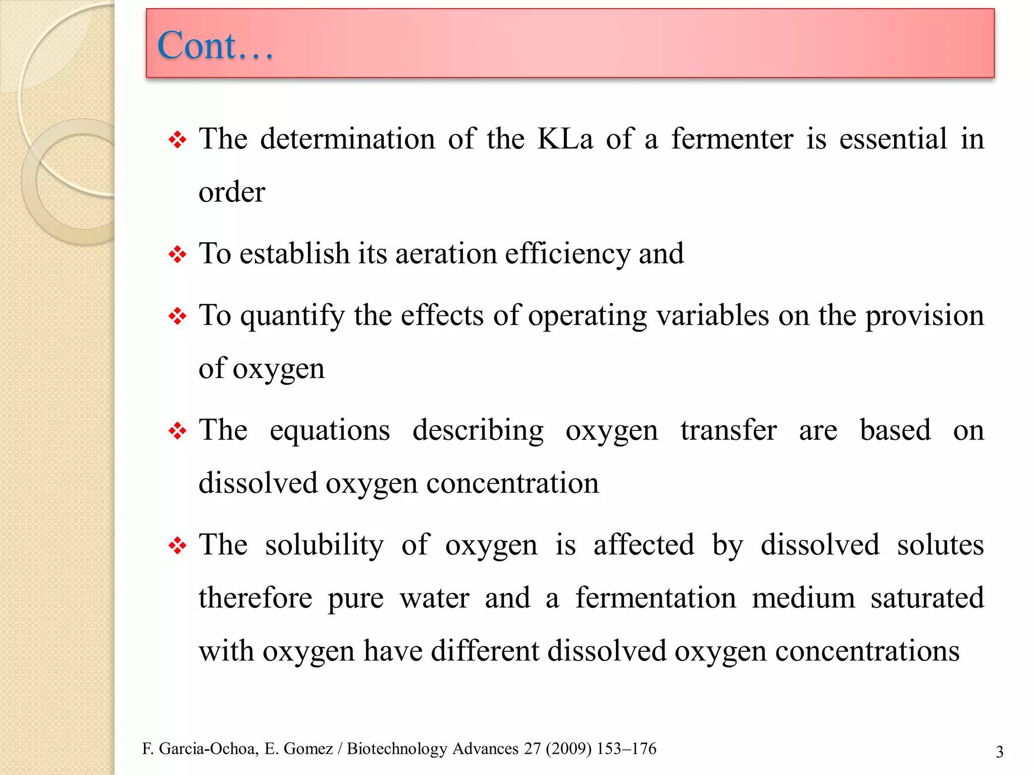  The determination of the KLa of a fermenter is essential in
order
 To establish its aeration efficiency and
 To quantify the effects of operating variables on the provision
of oxygen
 The equations describing oxygen transfer are based on
dissolved oxygen concentration
 The solubility of oxygen is affected by dissolved solutes
therefore pure water and a fermentation medium saturated
with oxygen have different dissolved oxygen concentrations
3
Cont…
F. Garcia-Ochoa, E. Gomez / Biotechnology Advances 27 (2009) 153–176
 