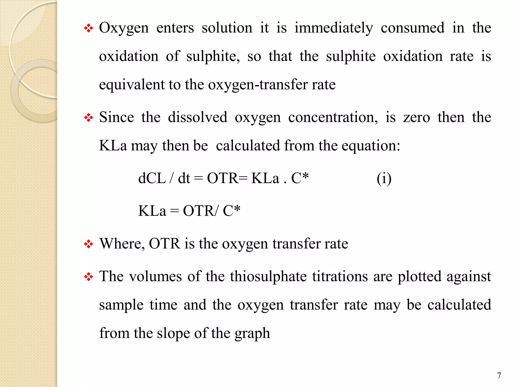  Oxygen enters solution it is immediately consumed in the
oxidation of sulphite, so that the sulphite oxidation rate is
equivalent to the oxygen-transfer rate
 Since the dissolved oxygen concentration, is zero then the
KLa may then be calculated from the equation:
dCL / dt = OTR= KLa . C* (i)
KLa = OTR/ C*
 Where, OTR is the oxygen transfer rate
 The volumes of the thiosulphate titrations are plotted against
sample time and the oxygen transfer rate may be calculated
from the slope of the graph
7
 