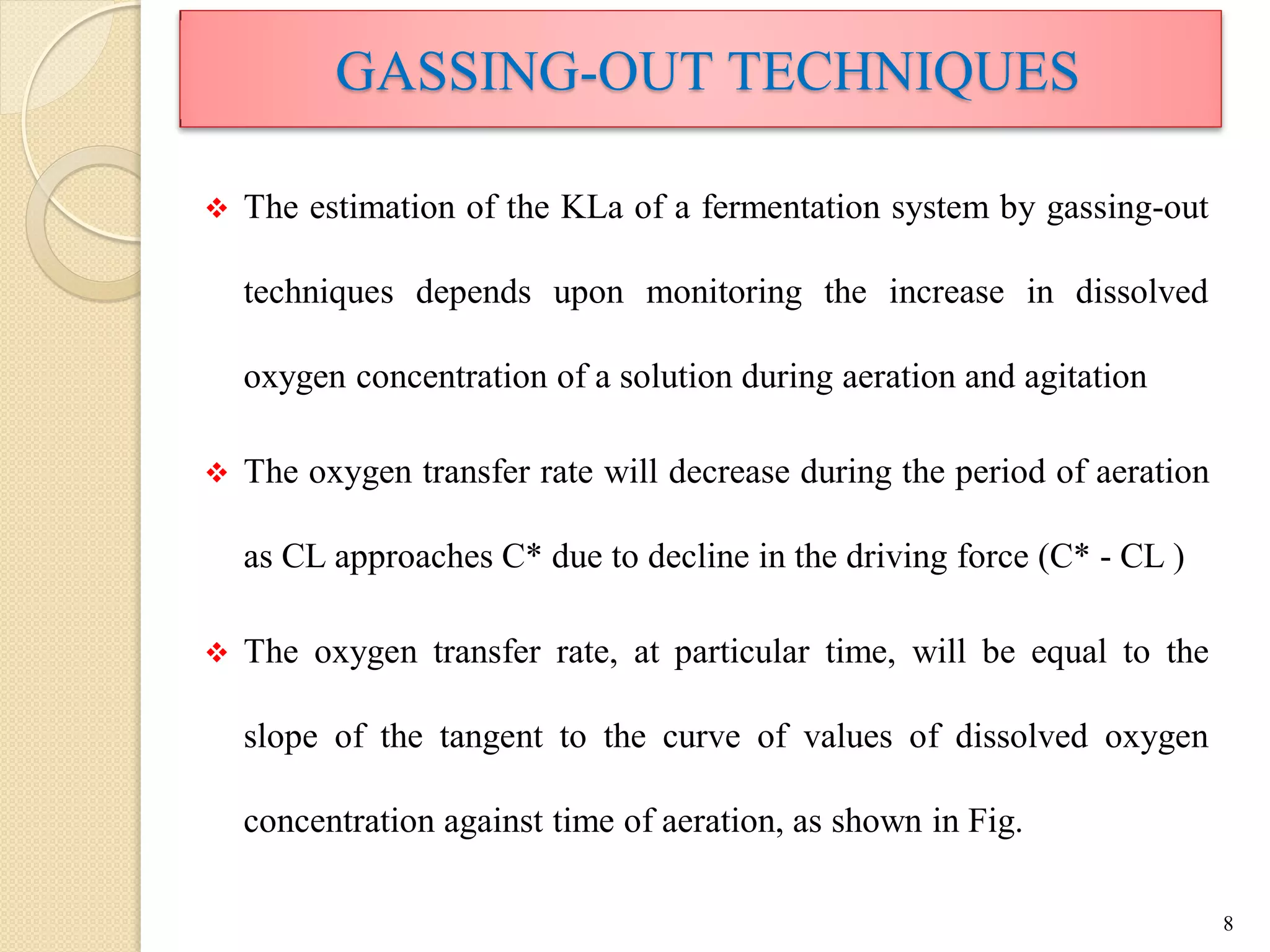  The estimation of the KLa of a fermentation system by gassing-out
techniques depends upon monitoring the increase in dissolved
oxygen concentration of a solution during aeration and agitation
 The oxygen transfer rate will decrease during the period of aeration
as CL approaches C* due to decline in the driving force (C* - CL )
 The oxygen transfer rate, at particular time, will be equal to the
slope of the tangent to the curve of values of dissolved oxygen
concentration against time of aeration, as shown in Fig.
8
GASSING-OUT TECHNIQUES
 