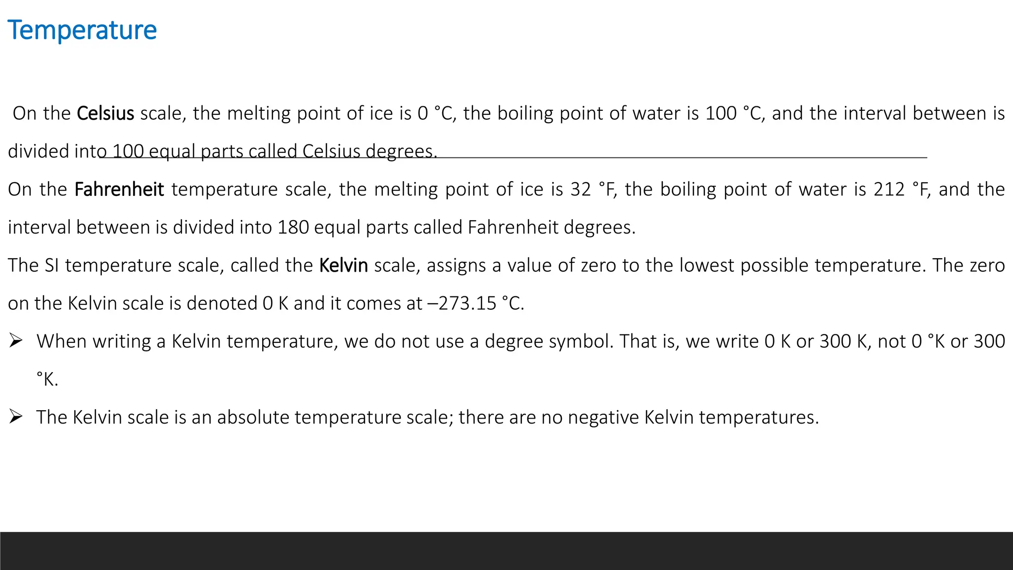 Temperature
On the Celsius scale, the melting point of ice is 0 °C, the boiling point of water is 100 °C, and the interval between is
divided into 100 equal parts called Celsius degrees.
On the Fahrenheit temperature scale, the melting point of ice is 32 °F, the boiling point of water is 212 °F, and the
interval between is divided into 180 equal parts called Fahrenheit degrees.
The SI temperature scale, called the Kelvin scale, assigns a value of zero to the lowest possible temperature. The zero
on the Kelvin scale is denoted 0 K and it comes at –273.15 °C.
 When writing a Kelvin temperature, we do not use a degree symbol. That is, we write 0 K or 300 K, not 0 °K or 300
°K.
 The Kelvin scale is an absolute temperature scale; there are no negative Kelvin temperatures.
 