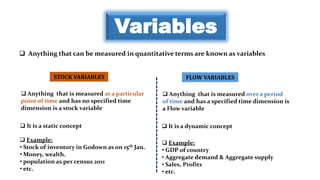 Variables
 Anything that can be measured in quantitative terms are known as variables
STOCK VARIABLES FLOW VARIABLES
 Anything that is measured at a particular
point of time and has no specified time
dimension is a stock variable
 Anything that is measured over a period
of time and has a specified time dimension is
a Flow variable
 It is a static concept  It is a dynamic concept
 Example:
• Stock of inventory in Godown as on 15th Jan.
• Money, wealth.
• population as per census 2011
• etc.
 Example:
• GDP of country
• Aggregate demand & Aggregate supply
• Sales, Profits
• etc.
 