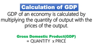 Calculation of GDP
GDP of an economy is calculated by
multiplying the quantity of output with the
prices of the output.
Gross Domestic Product(GDP)
= QUANTITY x PRICE
 