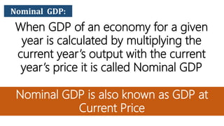 Nominal GDP:
When GDP of an economy for a given
year is calculated by multiplying the
current year’s output with the current
year’s price it is called Nominal GDP
Nominal GDP is also known as GDP at
Current Price
 