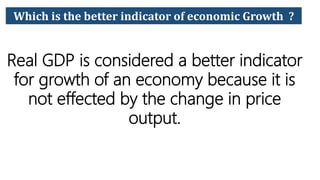 Which is the better indicator of economic Growth ?
Real GDP is considered a better indicator
for growth of an economy because it is
not effected by the change in price
output.
 