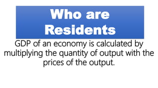 Who are
Residents
GDP of an economy is calculated by
multiplying the quantity of output with the
prices of the output.
 