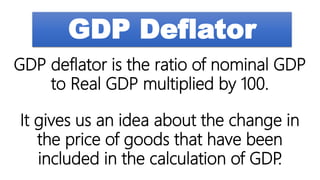 GDP Deflator
GDP deflator is the ratio of nominal GDP
to Real GDP multiplied by 100.
It gives us an idea about the change in
the price of goods that have been
included in the calculation of GDP
.
 