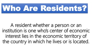 Who Are Residents?
A resident whether a person or an
institution is one who’s center of economic
interest lies in the economic territory of
the country in which he lives or is located.
 
