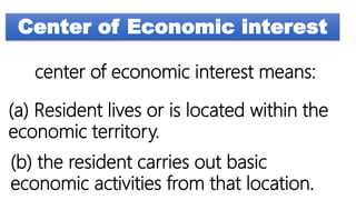 Center of Economic interest
center of economic interest means:
(a) Resident lives or is located within the
economic territory.
(b) the resident carries out basic
economic activities from that location.
 
