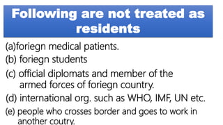 Following are not treated as
residents
(a)foriegn medical patients.
(b) foriegn students
(c) official diplomats and member of the
armed forces of foriegn country.
(d) international org. such as WHO, IMF, UN etc.
(e) people who crosses border and goes to work in
another coutry.
 