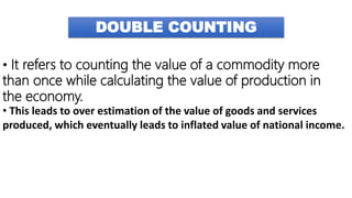 DOUBLE COUNTING
• It refers to counting the value of a commodity more
than once while calculating the value of production in
the economy.
• This leads to over estimation of the value of goods and services
produced, which eventually leads to inflated value of national income.
 