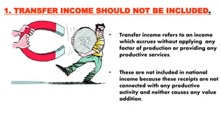 1. TRANSFER INCOME SHOULD NOT BE INCLUDED.
• Transfer income refers to an income
which accrues without applying any
factor of production or providing any
productive services.
• These are not included in national
income because these receipts are not
connected with any productive
activity and neither causes any value
addition.
 