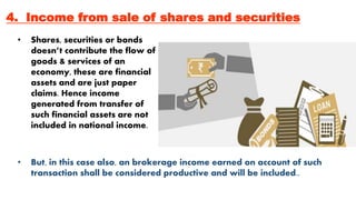 4. Income from sale of shares and securities
• Shares, securities or bonds
doesn’t contribute the flow of
goods & services of an
economy, these are financial
assets and are just paper
claims. Hence income
generated from transfer of
such financial assets are not
included in national income.
• But, in this case also, an brokerage income earned on account of such
transaction shall be considered productive and will be included..
 