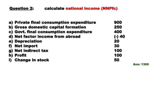 Question 2: calculate national income (NNPfc)
a) Private final consumption expenditure 900
b) Gross domestic capital formation 250
c) Govt. final consumption expenditure 400
d) Net factor income from abroad (-) 40
e) Depreciation 20
f) Net import 30
g) Net indirect tax 100
h) Profit 100
i) Change in stock 50
Ans: 1360
 