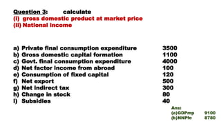 Question 3: calculate
(i) gross domestic product at market price
(ii) National income
a) Private final consumption expenditure 3500
b) Gross domestic capital formation 1100
c) Govt. final consumption expenditure 4000
d) Net factor income from abroad 100
e) Consumption of fixed capital 120
f) Net export 500
g) Net indirect tax 300
h) Change in stock 80
i) Subsidies 40
Ans:
(a)GDPmp 9100
(b)NNPfc 8780
 