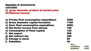 Question 4: (homework)
calculate
(i) gross domestic product at market price
(ii) National income
a) Private final consumption expenditure 3500
b) Gross domestic capital formation 1100
c) Govt. final consumption expenditure 4000
d) Net factor income from abroad 100
e) Consumption of fixed capital 120
f) Net export 500
g) Net indirect tax 300
h) Change in stock 80
i) Subsidies 40
Ans:
(a)GDPmp 9100
(b)NNPfc 8780
 